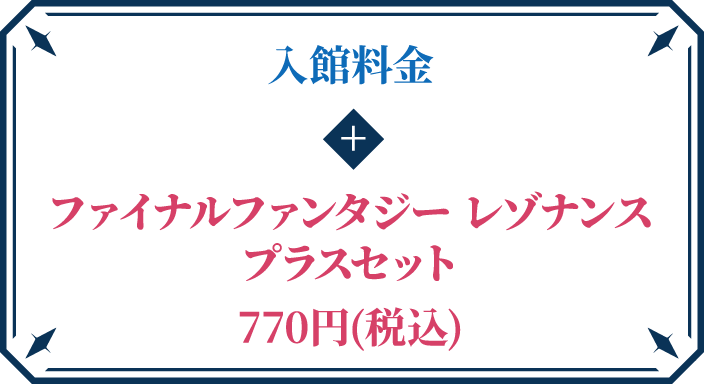 入館料金 + ファイナルファンタジー レゾナンス プラスセット 770円(税込) 