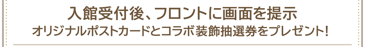 入館受付後、フロントに画面を提示オリジナルポストカードとコラボ装飾抽選券をプレゼント！