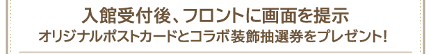 入館受付後、フロントに画面を提示オリジナルポストカードとコラボ装飾抽選券をプレゼント！