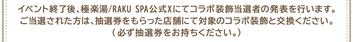 イベント終了後、極楽湯/RAKU SPA公式Xにてコラボ装飾当選者の発表を行います。ご当選された方は、抽選券をもらった店舗にて対象のコラボ装飾と交換ください。(必ず抽選券をお持ちください。)