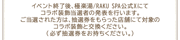 イベント終了後、極楽湯/RAKU SPA公式Xにてコラボ装飾当選者の発表を行います。ご当選された方は、抽選券をもらった店舗にて対象のコラボ装飾と交換ください。(必ず抽選券をお持ちください。)
