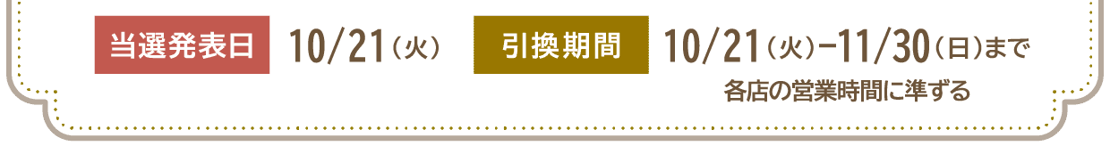 当選発表日 10/21（火）　引換期間 10/21（火）-11/30（日）まで 各店の営業時間に準ずる