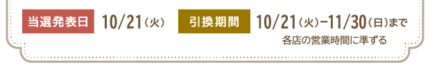 当選発表日 10/21（火）　引換期間 10/21（火）-11/30（日）まで 各店の営業時間に準ずる