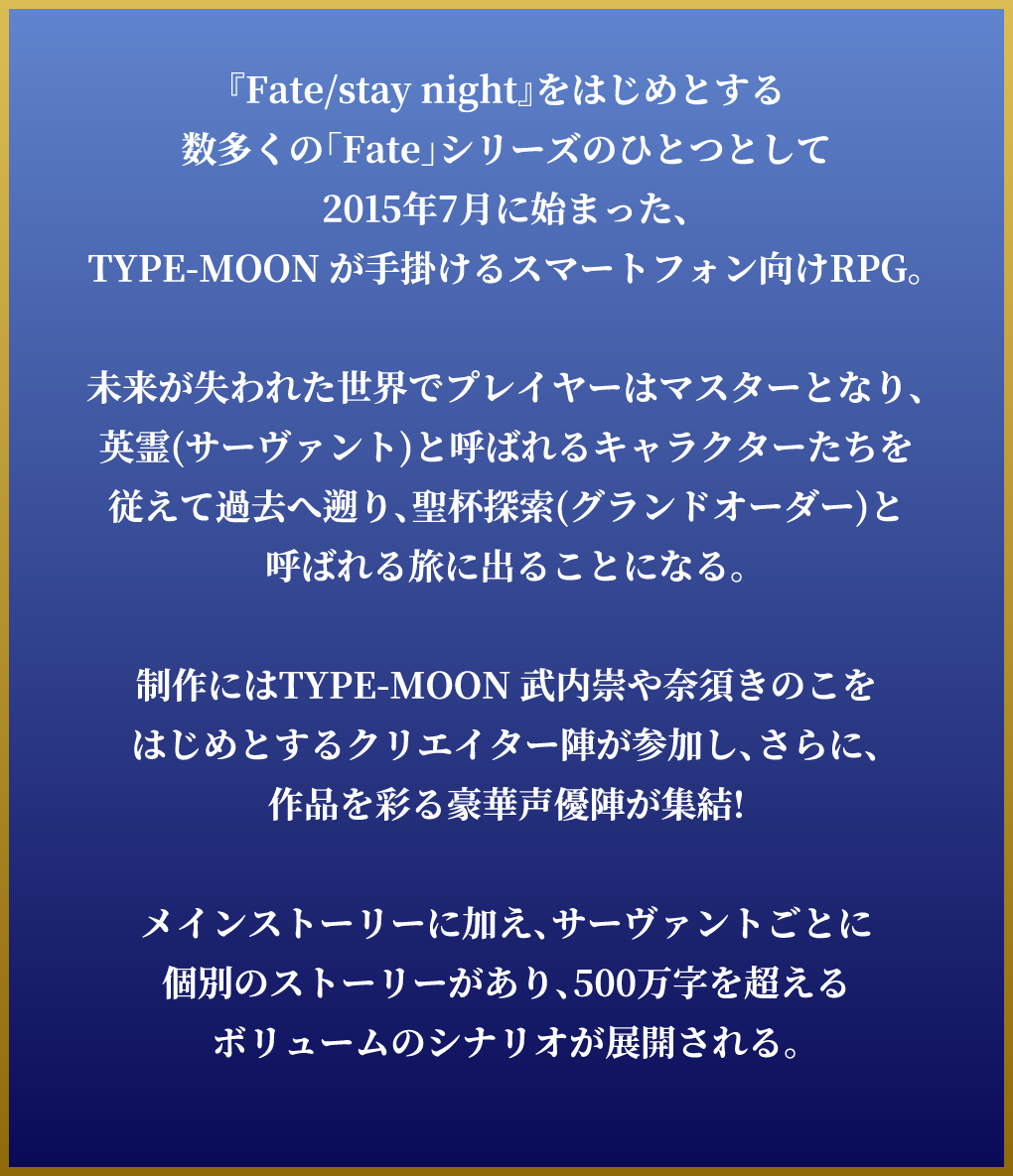 『Fate/stay night』をはじめとする数多くの「Fate」シリーズのひとつとして2015年7月に始まった、TYPE-MOON が手掛けるスマートフォン向けRPG。未来が失われた世界でプレイヤーはマスターとなり、英霊(サーヴァント)と呼ばれるキャラクターたちを従えて過去へ遡り、聖杯探索(グランドオーダー)と呼ばれる旅に出ることになる。制作にはTYPE-MOON 武内崇や奈須きのこをはじめとするクリエイター陣が参加し、さらに、作品を彩る豪華声優陣が集結!メインストーリーに加え、サーヴァントごとに個別のストーリーがあり、500万字を超えるボリュームのシナリオが展開される。