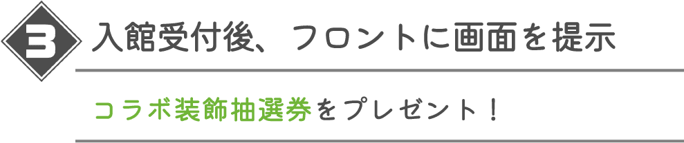 入館受付後、フロントに画面を提示 コラボ装飾抽選券をプレゼント！