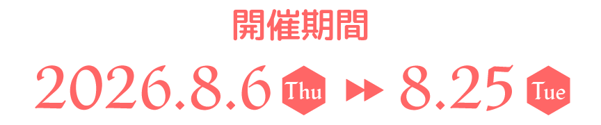 開催期間 2026.8.6(thu)▶8.25(Tue)