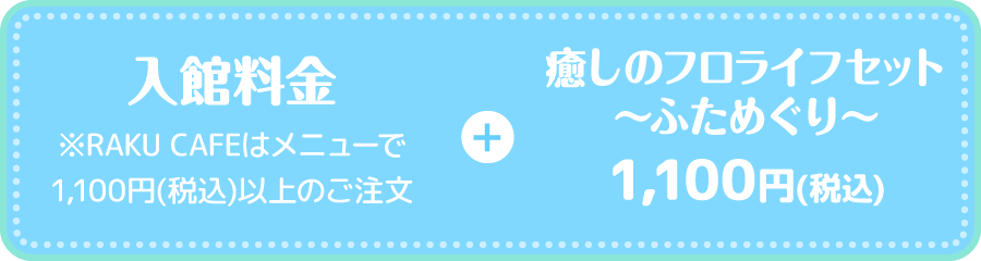 入館料金 ※RAKU CAFEはメニューで1,100円(税込)以上のご注文 + 癒しのフロライフセット〜ふためぐり〜 1,100円(税込) 