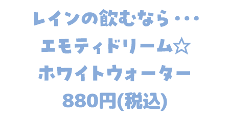 レインの飲むなら… エモティドリーム☆ ホワイトウォーター 880円(税込)