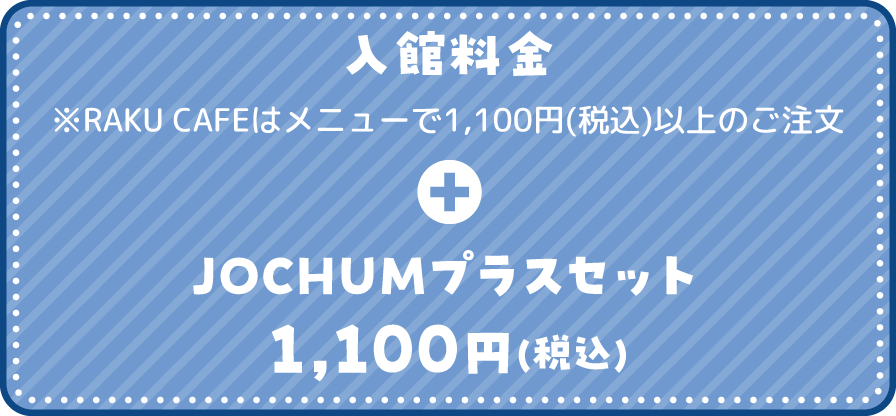 入館料金 ※RAKU CAFEはメニューで1,100円(税込)以上のご注文 + JOCHUMプラスセット 1,100円(税込) 