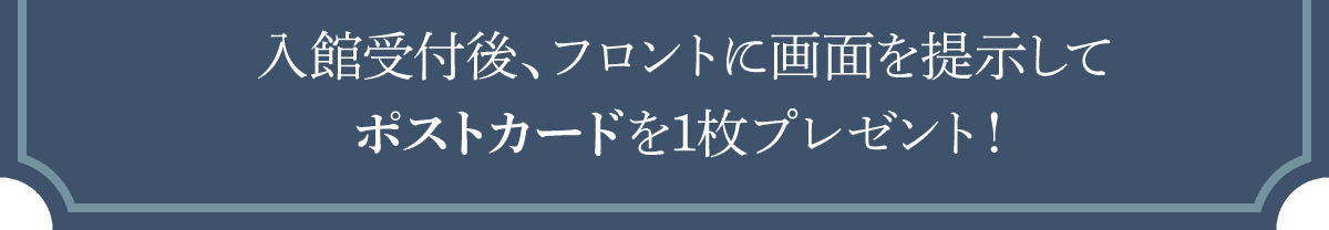 入館受付後、フロントに画面を提示してポストカードを1枚プレゼント！