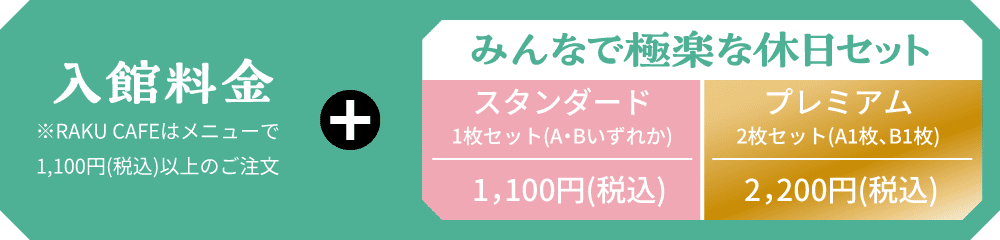 入館料金 ※RAKU CAFEはメニューで1,100円(税込)以上のご注文 + みんなで極楽な休日セット スタンダード1,100円(税込) プレミアム2,200円(税込)