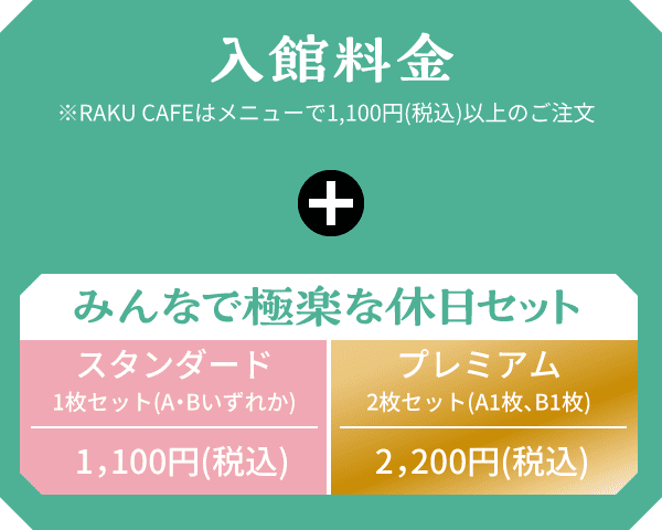 入館料金 ※RAKU CAFEはメニューで1,100円(税込)以上のご注文 + みんなで極楽な休日セット スタンダード1,100円(税込) プレミアム2,200円(税込)