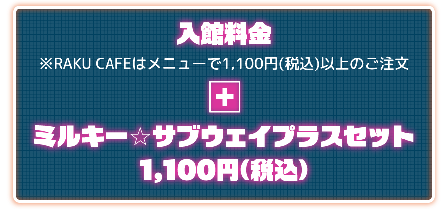 入館料金 ※RAKU CAFEはメニューで1,100円(税込)以上のご注文 + ミルキー☆サブウェイプラスセット 1,100円(税込) 