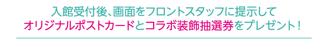 入館受付後、画面をフロントスタッフに提示してオリジナルポストカードとコラボ装飾抽選券をプレゼント！