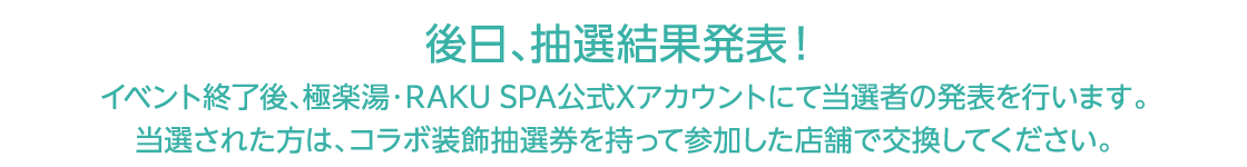 後日、抽選結果発表！イベント終了後、極楽湯・RAKU SPA公式Xアカウントにて当選者の発表を行います。当選された方は、コラボ装飾抽選券を持って参加した店舗で交換してください。