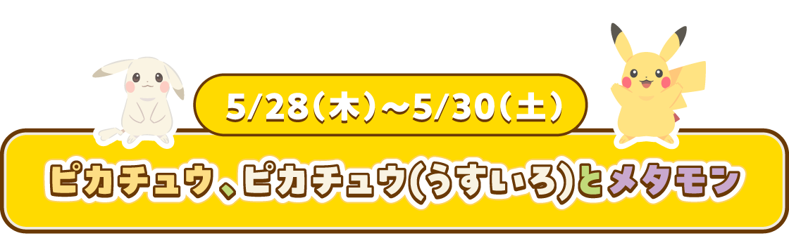 5/28(木)~5/30(土) ピカチュウ、ピカチュウ(うすいろ)とメタモン