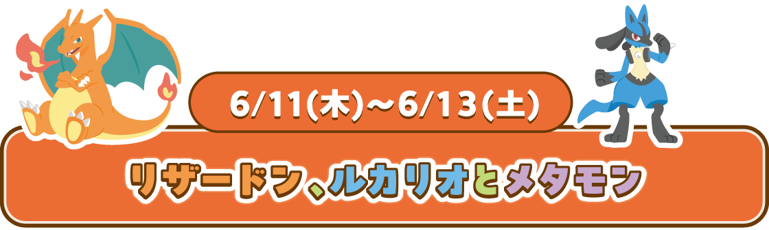 6/11(木)~6/13(土) リザードン、ルカリオとメタモン