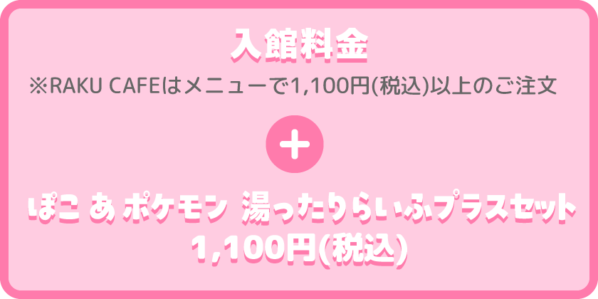 入館料金 ※RAKU CAFEはメニューで1,100円(税込)以上のご注文 + ぽこ あ ポケモン 湯ったりらいふプラスセット 1,100円(税込) 