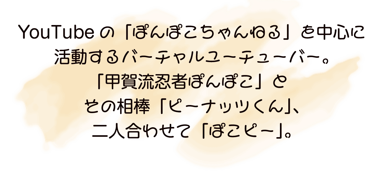 YouTubeの「ぽんぽこちゃんねる」を中心に活動するバーチャルユーチュー「甲賀流忍者ぽんぽこ」とその相棒「ピーナッツくん」、 合わせて「ぽこピー」。