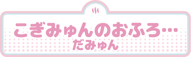 こぎみゅんのおふろ…だみゅん