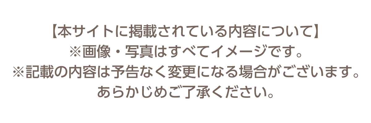 【本サイトに掲載されている内容について ※画像・写真は全てイメージです。※記載の内容は予告なく変更になる場合がございます。あらかじめご了承ください。