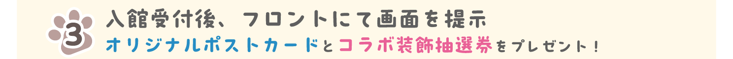 入館受付後、フロントに画面を提示 オリジナルポストカードとコラボ装飾抽選券をプレゼント！